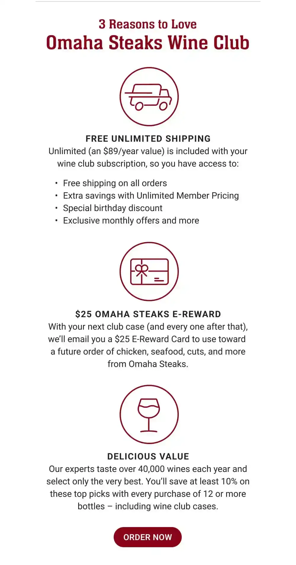 3 Reasons to Love Omaha Steaks Wine Club | FREE UNLIMITED SHIPPING - Unlimited (an \\$89/year value) is included with your wine club subscription, so you have access to: Free shipping on all orders - Extra savings with Unlimited Member Pricing - Special birthday discount - Exclusive monthly offers and more | \\$25 OMAHA STEAKS E-REWARD - With your next club case (and every one after that), we'll email you a \\$25 E-Reward Card to use toward a future order of chicken, seafood, cuts, and more from Omaha Steaks. | DELICIOUS VALUE - Our experts taste over 40,000 wines each year and select only the very best. You'll save at least 10% on these top picks with every purchase of 12 or more bottles - including wine club cases. || ORDER NOW