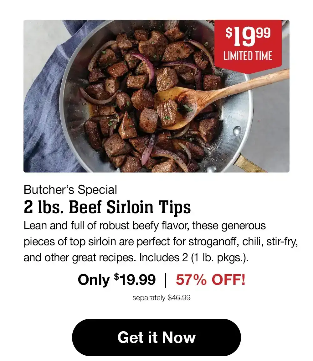 Butcher's Special | 2 Ibs. Beef Sirloin Tips - Lean and full of robust beefy flavor, these generous pieces of top sirloin are perfect for stroganoff, chili, stir-fry, and other great recipes. Includes 2 (1 lb. pkgs.). Only \\$19.99 | 58% OFF! separately \\$46.99 || Get it Now