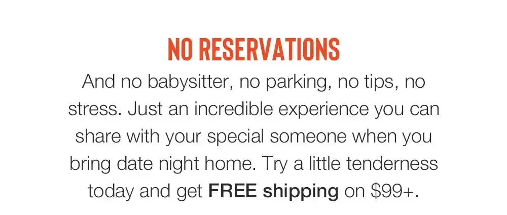 NO RESERVATIONS - And no babysitter, no parking, no tips, no stress. Just an incredible experience you can share with your special someone when you bring date night home. Try a little tenderness today and get FREE shipping on \\$99+.