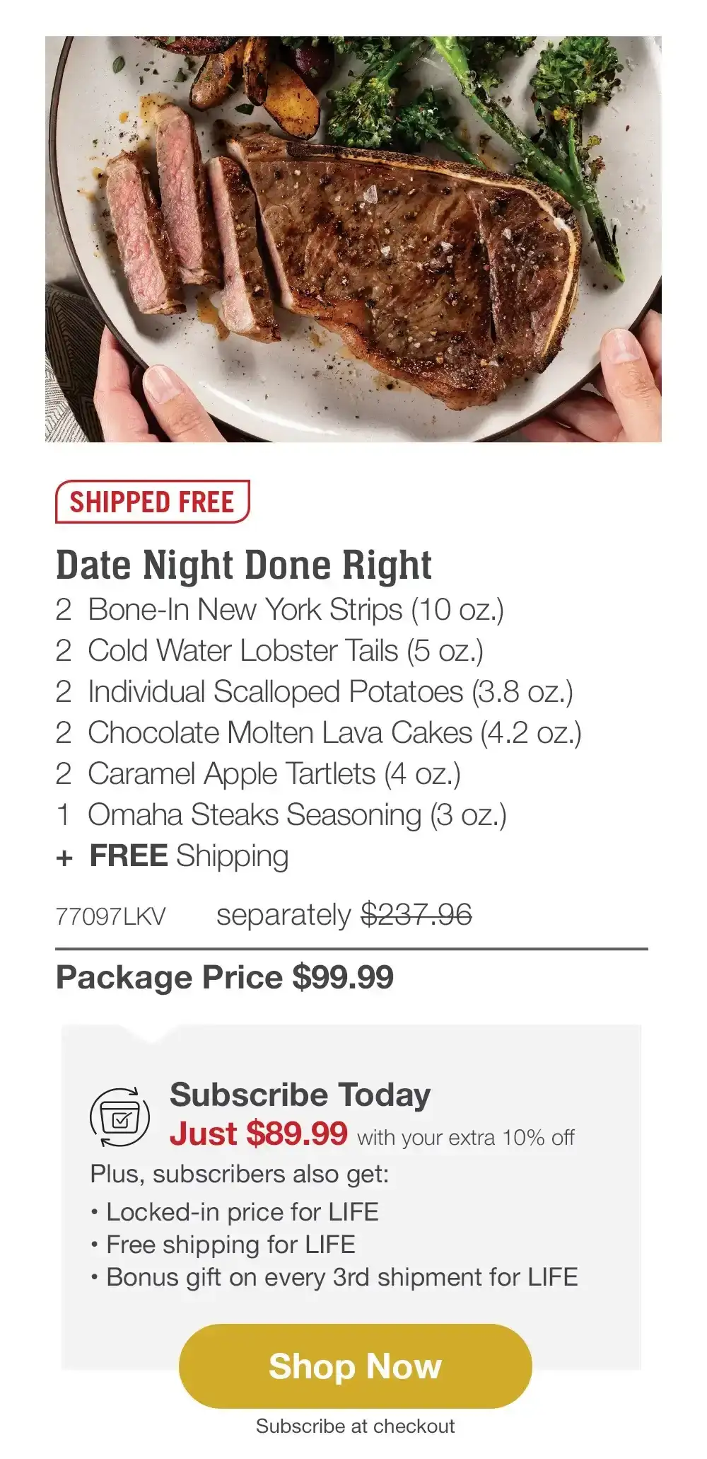 SHIPPED FREE | Date Night Done Right - 2 Bone-In New York Strips (10 oz.) - 2 Cold Water Lobster Tails (5 oz.) - 2 Individual Scalloped Potatoes (3.8 oz.) - 2 Chocolate Molten Lava Cakes (4.2 oz.) - 2 Caramel Apple Tartlets (4 oz.) - 1 Omaha Steaks Seasoning (3 oz.) + FREE Shipping - 77097LKV separately \\$237.96 | Package Price \\$99.99 | Subscribe Today - Just \\$89.99 with your extra 10% off Plus, subscribers also get: Locked-in price for LIFE | Free shipping for LIFE | Bonus gift on every 3rd shipment for LIFE || Shop Now || Subscribe at checkout