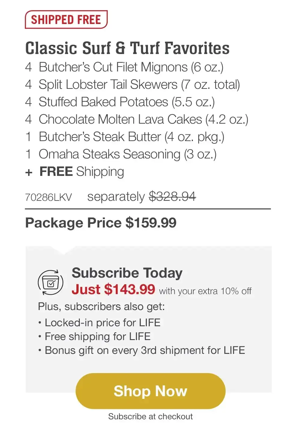 SHIPPED FREE | Classic Surf & Turf Favorites - 4 Butcher's Cut Filet Mignons (6 oz.) - 4 Split Lobster Tail Skewers (7 oz. total) - 4 Stuffed Baked Potatoes (5.5 oz.) - 4 Chocolate Molten Lava Cakes (4.2 oz.) - 1 Butcher's Steak Butter (4 oz. pkg.) - 1 Omaha Steaks Seasoning (3 oz.) + FREE Shipping - 70286LKV separately \\$328.94 | Package Price \\$159.99 | Subscribe Today - Just \\$143.99 with your extra 10% off Plus, subscribers also get: Locked-in price for LIFE | Free shipping for LIFE | Bonus gift on every 3rd shipment for LIFE || Shop Now || Subscribe at checkout