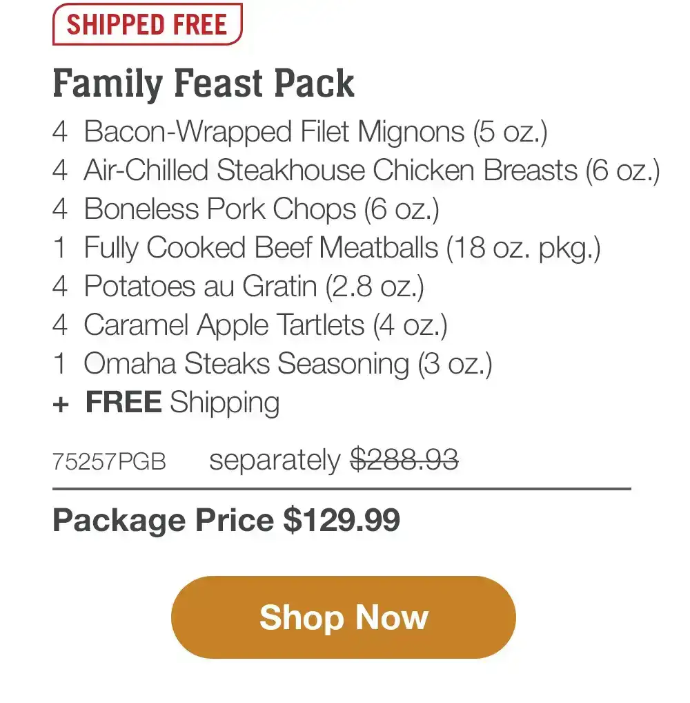 Shipped free | Family Feast Pack - 4 Bacon-Wrapped Filet Mignons (5 oz.) - 4 Air-Chilled Steakhouse Chicken Breasts (6 oz.) - 4 Boneless Pork Chops (6 oz.) - 1 Fully Cooked Beef Meatballs (18 oz. pkg.) - 4 Potatoes au Gratin (2.8 oz.) - 4 Caramel Apple Tartlets (4 oz.) - 1 Omaha Steaks Seasoning (3 oz.) + FREE Shipping - 75257PGB separately \\$278.93 | Package Price \\$129.99 || Shop Now