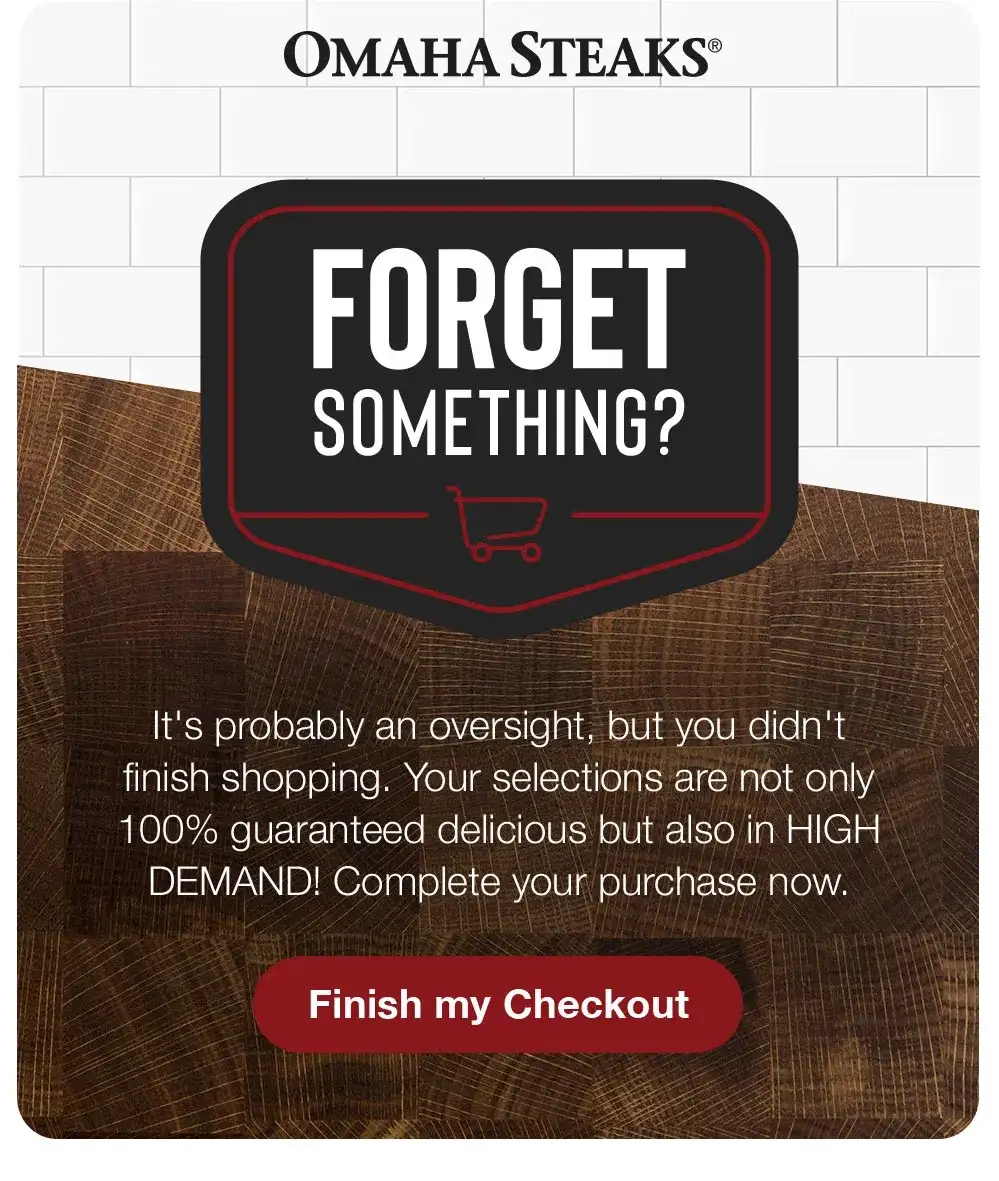 OMAHA STEAKS | Forget Something? | It's probably an oversight, but you didn't finish shopping. Your selections are not only 100% guaranteed delicious but also in HIGH DEMAND! Complete your purchase now. Finish my Checkout