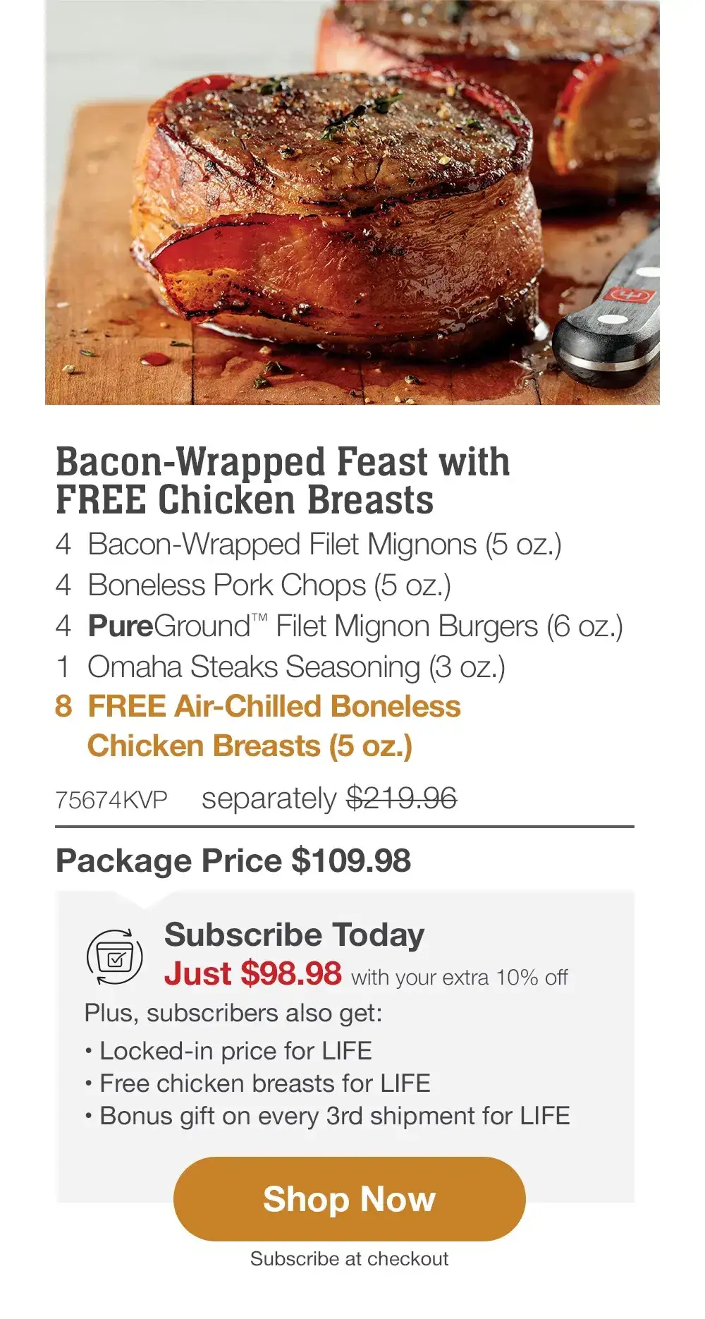 Bacon-Wrapped Feast with FREE Chicken Breasts - 4 Bacon-Wrapped Filet Mignons (5 oz.) - 4 Boneless Pork Chops (5 oz.) - 4 PureGround™ Filet Mignon Burgers (6 oz.) - 1 Omaha Steaks Seasoning (3 oz.) - 8 FREE Air-Chilled Boneless Chicken Breasts (5 oz.) - 75674KVP separately \\$219.96 | Package Price \\$109.98 || Shop Now