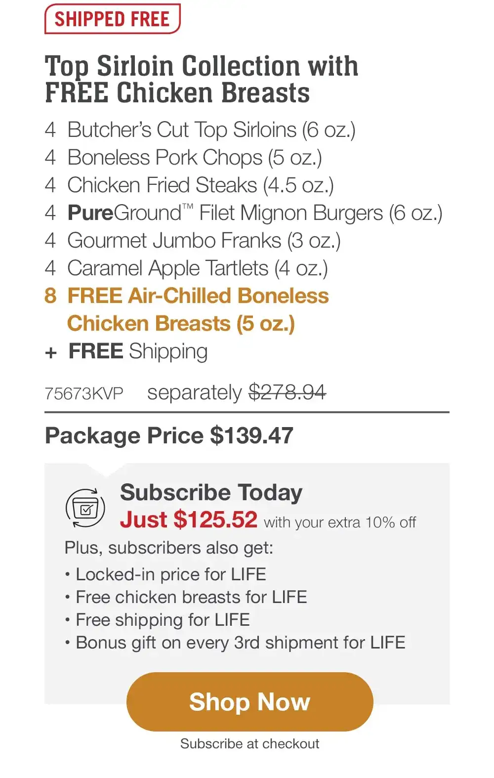 SHIPPED FREE | Top Sirloin Collection with FREE Chicken Breasts - 4 Butcher's Cut Top Sirloins (6 oz.) - 4 Boneless Pork Chops (5 oz.) - 4 Chicken Fried Steaks (4.5 oz.) - 4 PureGround™ Filet Mignon Burgers (6 oz.) - 4 Gourmet Jumbo Franks (3 oz.) - 4 Caramel Apple Tartlets (4 oz.) + FREE Shipping - 8 FREE Air-Chilled Boneless Chicken Breasts (5 oz.) - 75673KVP separately \\$278.94 | Package Price \\$139.47 || Shop Now