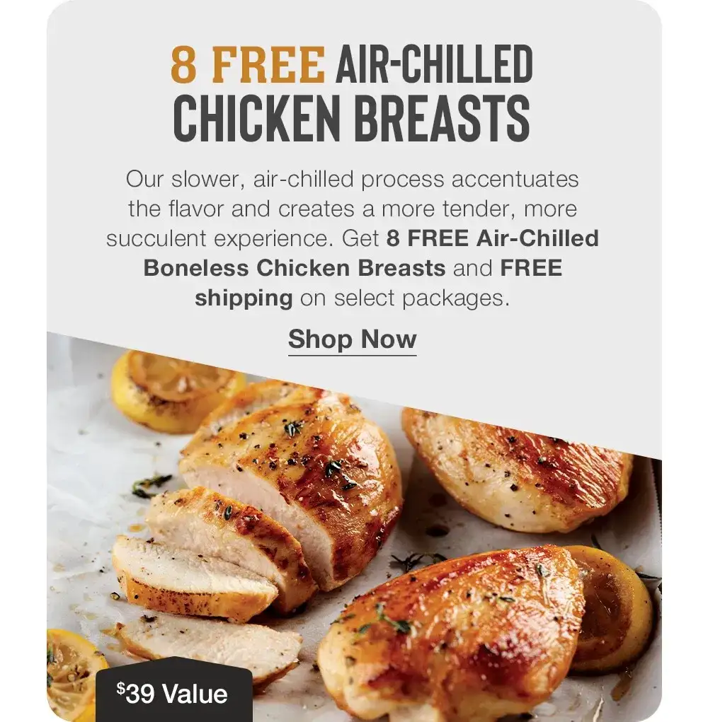 8 FREE AIR-CHILLED CHICKEN BREASTS - Our slower, air-chilled process accentuates the flavor and creates a more tender, more succulent experience. Get 8 FREE Air-Chilled Boneless Chicken Breasts and FREE shipping on select packages. || Shop Now || \\$39 Value