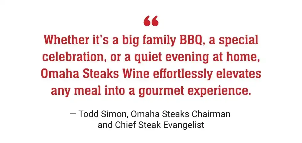 Whether it's a big family BBQ, a special celebration, or a quiet evening at home, Omaha Steaks Wine effortlessly elevates any meal into a gourmet experience. - Todd Simon, Omaha Steaks Chairman and Chief Steak Evangelist