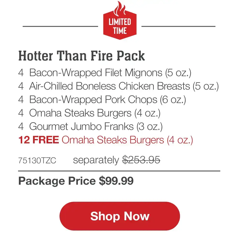LIMITED TIME | Hotter Than Fire Pack - 4 Bacon-Wrapped Filet Mignons (5 oz.) - 4 Air-Chilled Boneless Chicken Breasts (5 oz.) - 4 Omaha Steaks Burgers (4 oz.) - 4 Boneless Pork Chops (6 oZ.) - 4 Gourmet Jumbo Franks (3 oz.) - 12 FREE Omaha Steaks Burgers - 74325TZC separately \\$243.95 | Package Price \\$99.99 || Shop Now