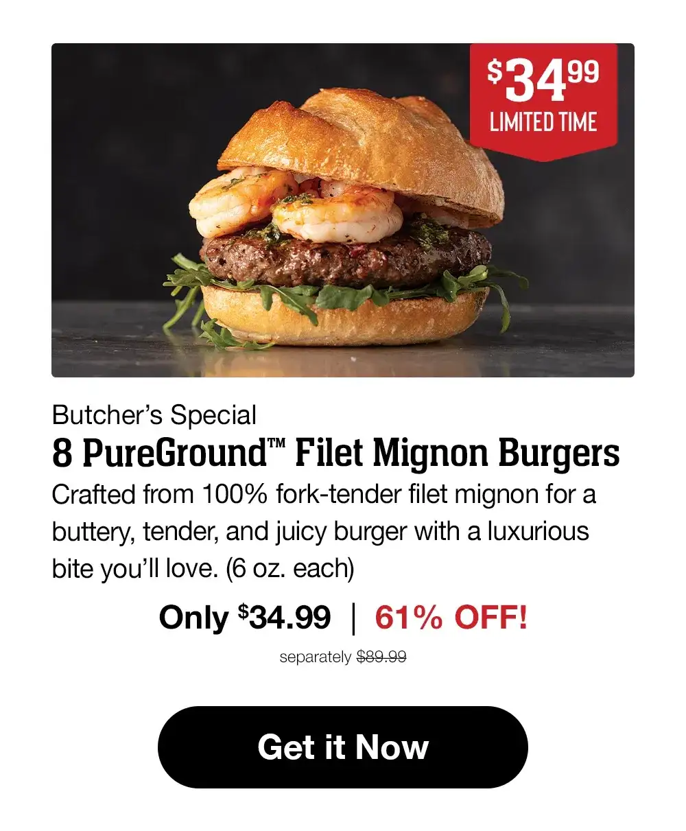 \\$34.99 LIMITED TIME Butcher's Special 8 PureGround™ Filet Mignon Burgers Crafted from 100% fork-tender filet mignon for a buttery, tender, and juicy burger with a luxurious bite you'll love. (6 oz. each) Only \\$34.99 | 61% OFF! separately \\$89.99 Get it Now