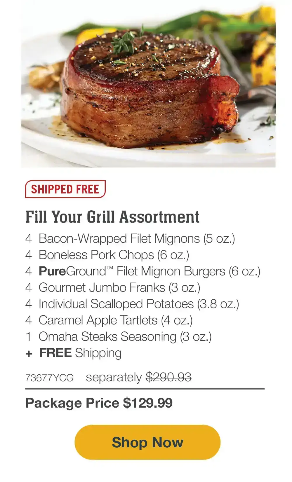 SHIPPED FREE | Grill Master’s Delight - 4 Butcher’s Cut Top Sirloins (6 oz.) - 4 Bacon-Wrapped Pork Chops (6 oz.) - 4 Omaha Steaks Burgers (6 oz.) - 4 Gourmet Jumbo Franks (3 oz.) - 4 Potatoes au Gratin (2.8 oz.) - 4 Caramel Apple Tartlets (4 oz.) - 1 Omaha Steaks Seasoning (3 oz.) - 73840YCG separately \\$273.93 | Package Price \\$129.99 || SHOP NOW