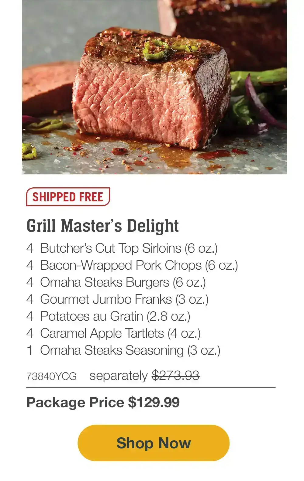 SHIPPED FREE | Grill Master’s Delight - 4 Butcher’s Cut Top Sirloins (6 oz.) - 4 Bacon-Wrapped Pork Chops (6 oz.) - 4 Omaha Steaks Burgers (6 oz.) - 4 Gourmet Jumbo Franks (3 oz.) - 4 Potatoes au Gratin (2.8 oz.) - 4 Caramel Apple Tartlets (4 oz.) - 1 Omaha Steaks Seasoning (3 oz.) - 73840YCG separately \\$273.93 | Package Price \\$129.99 || SHOP NOW