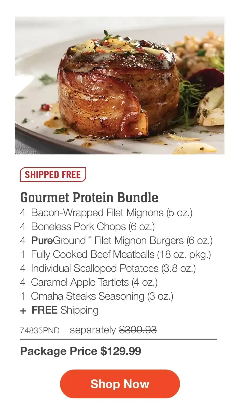 SHIPPED FREE | Gourmet Protein Bundle - 4 Bacon-Wrapped Filet Mignons (5 oz.) - 4 Boneless Pork Chops (6 oz.) - 4 PureGround™ Filet Mignon Burgers (6 oz.) - 1 Fully Cooked Beef Meatballs (18 oz. pkg.) - 4 Individual Scalloped Potatoes (3.8 oz.) - 4 Caramel Apple Tartlets (4 oz.) - 1 Omaha Steaks Seasoning (3 oz.) + FREE Shipping - 74835PND separately \\$300.93 | Package Price \\$129.99 || Shop Now