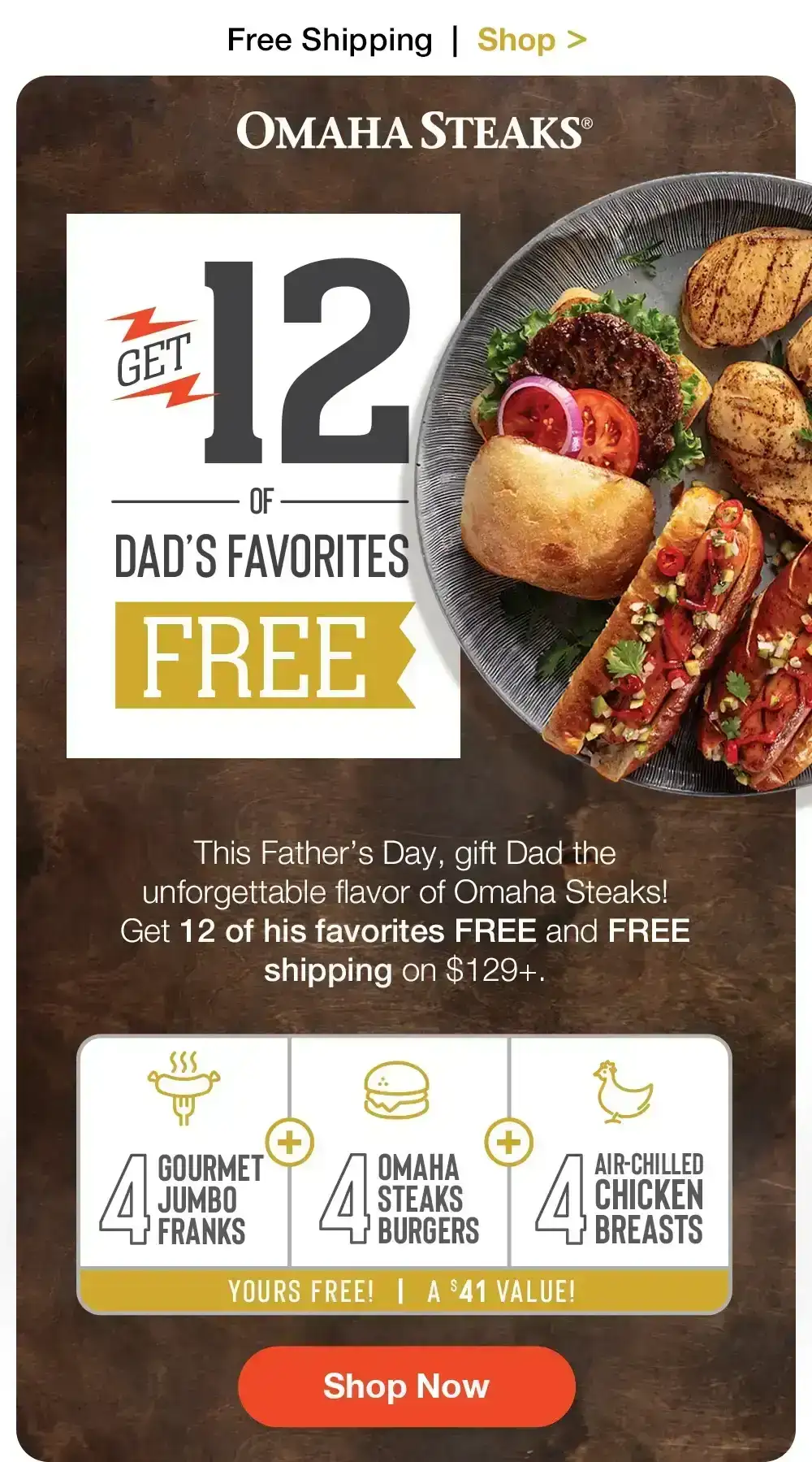 Free Shipping | Shop > OMAHA STEAKS® | Get 12 of OF DAD'S FAVORITES FREE | This Father's Day, gift Dad the unforgettable flavor of Omaha Steaks! Get 12 of his favorites FREE and FREE shipping on \\$129+. + GOURMET JUMBO FRANKS | ОМАНА STEAKS BURGERS | Air-chilled Chicken Breasts | YOURS FREE! | A \\$41 VALUE! || Shop Now