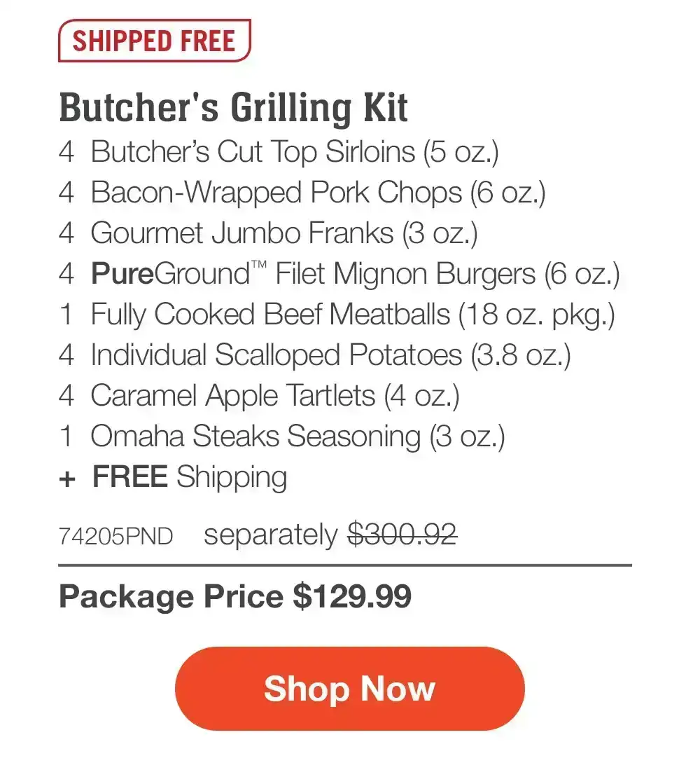 SHIPPED FREE | Butcher's Grilling Kit - 4 Butcher's Cut Top Sirloins (5 oz.) - 4 Bacon-Wrapped Pork Chops (6 oz.) - 4 Gourmet Jumbo Franks (3 oz.) - 4 PureGround™ Filet Mignon Burgers (6 oz.) - 1 Fully Cooked Beef Meatballs (18 oz. pkg.) - 4 Individual Scalloped Potatoes (3.8 oz.) - 4 Caramel Apple Tartlets (4 oz.) - 1 Omaha Steaks Seasoning (3 oz.) + FREE Shipping - 74205PND separately \\$300.92 | Package Price \\$129.99 || Shop Now