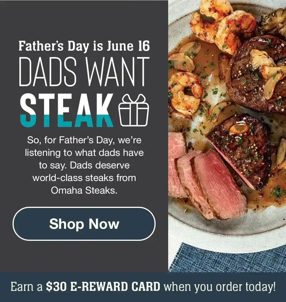 Father's Day is June 16 | DADS WANT STEAK - So, for Father's Day, we're listening to what dads have to say. Dads deserve world-class steaks from Omaha Steaks. || Shop Now || Earn a \\$30 E-REWARD CARD when you order today!