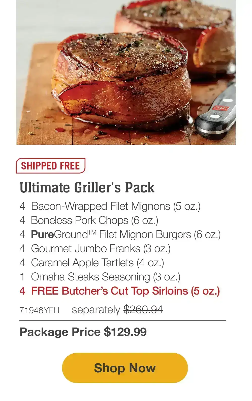 Ultimate Griller's Pack | 4 Bacon-Wrapped Filet Mignons (5 oz.)| 4 Boneless Pork Chops (6 oz.)| 4 PureGround Filet Mignon Burgers (6 oz.) | 4 Gourmet Jumbo Franks (3 oz.)|4 Caramel Apple Tartlets (4 oz.)|1 Omaha Steaks Seasoning (3 oz.)| 4 FREE Butcher’s Cut Top Sirloins (5 oz.)| 71946YFH separately \\$260.94 Package Price \\$129.99 || Shop Now