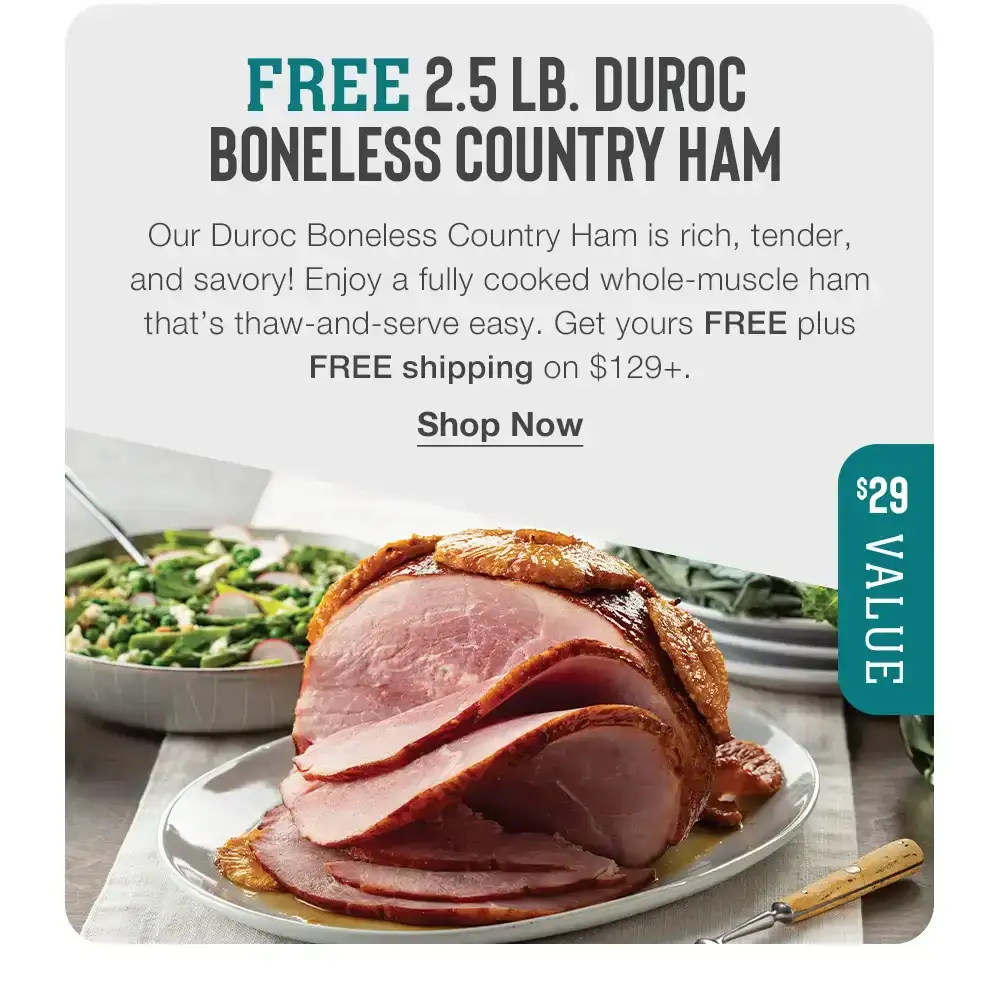 FREE 2.5 LB. DUROC BONELESS COUNTRY HAM - Our Duroc Boneless Country Ham is rich, tender, and savory! Enjoy a fully cooked whole-muscle ham that's thaw-and-serve easy. Get yours FREE plus FREE shipping on \\$129+. || Shop Now || \\$29 VALUE