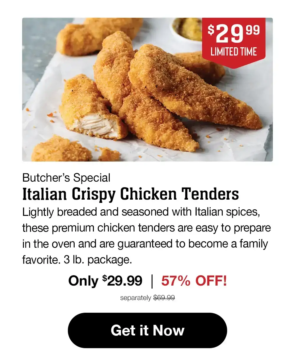 \\$19.99 LIMITED TIME | Butcher's Special Italian Crispy Chicken Tenders | Lightly breaded and seasoned with Italian spices, these premium chicken tenders are easy to prepare in the oven and are guaranteed to become a family favorite. 3 lb. package. Only \\$19.99 | 71% OFF! separately \\$69.99 || Get it Now
