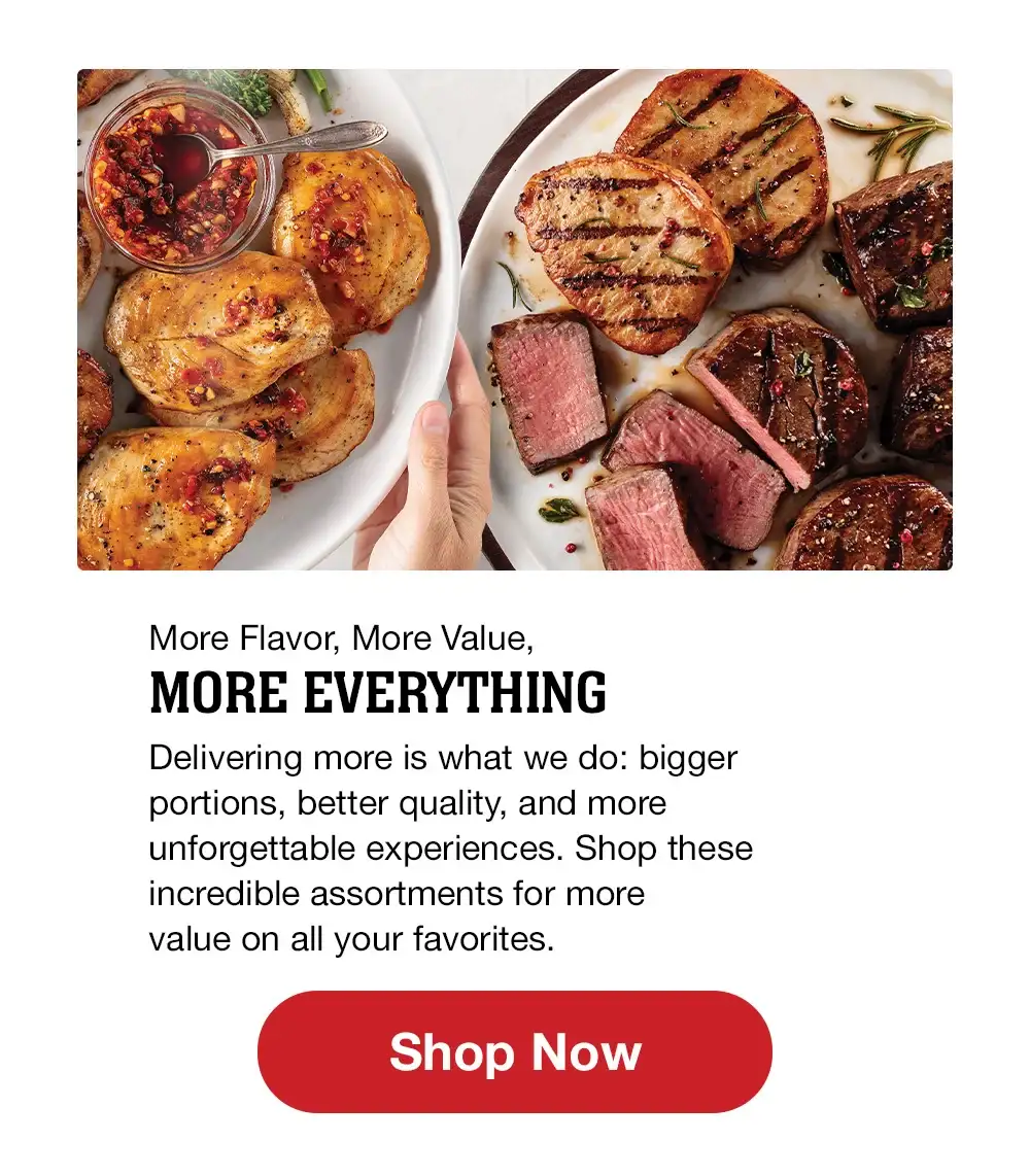 More Flavor, More Value, MORE EVERYTHING | Delivering more is what we do: bigger portions, better quality, and more unforgettable experiences. Shop these incredible assortments for more value on all your favorites. || Shop Now