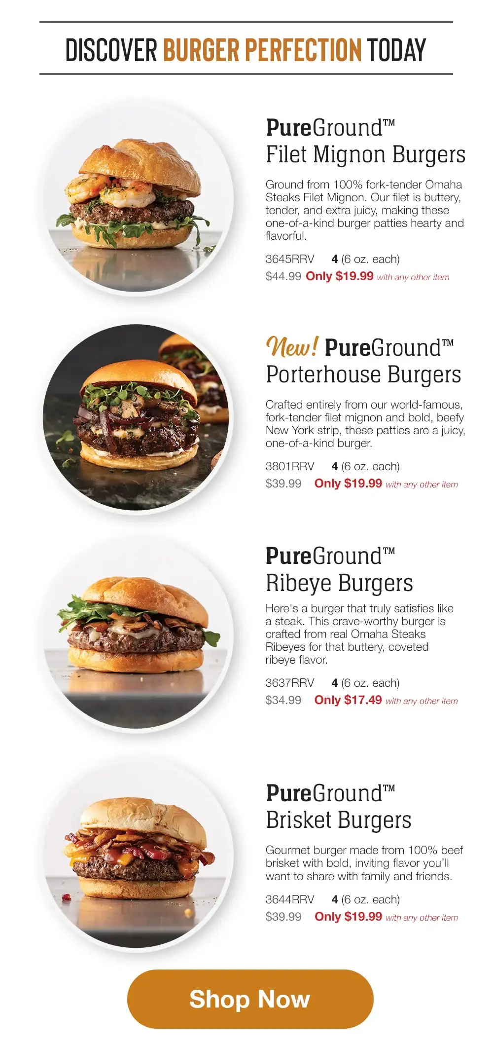 DISCOVER BURGER PERFECTION TODAY PureGround™™ Filet Mignon Burgers Ground from 100% fork-tender Omaha Steaks Filet Mignon. Our filet is buttery, tender, and extra juicy, making these one-of-a-kind burger patties hearty and flavorful. 3645RRV 4 (6 oz. each) \\$44.99 Only \\$19.99 with any other item New pureground Porterhouse Burgers Crafted entirely from our world-famous, fork-tender filet mignon and bold, beefy New York strip, these patties are a juicy, one-of-a-kind burger. 3801RRV \\$39.99 4 (6 oz. each) Only \\$19.99 with any other item PureGround™™ Ribeye Burgers Here's a burger that truly satisfies like a steak. This crave-worthy burger is crafted from real Omaha Steaks Ribeyes for that buttery, coveted ribeye flavor. 3637RRV 4(6 oz. each) \\$34.99 Only \\$17.49 with any other item Private Reserve® Wagyu Burgers Nothing is richer. Nothing is more indulgent. Nothing is more flavorful than these exquisite wagyu burgers. 3644RRV 4 (6 oz. each) \\$39.99 Only \\$19.99 with any other item Shop Now 