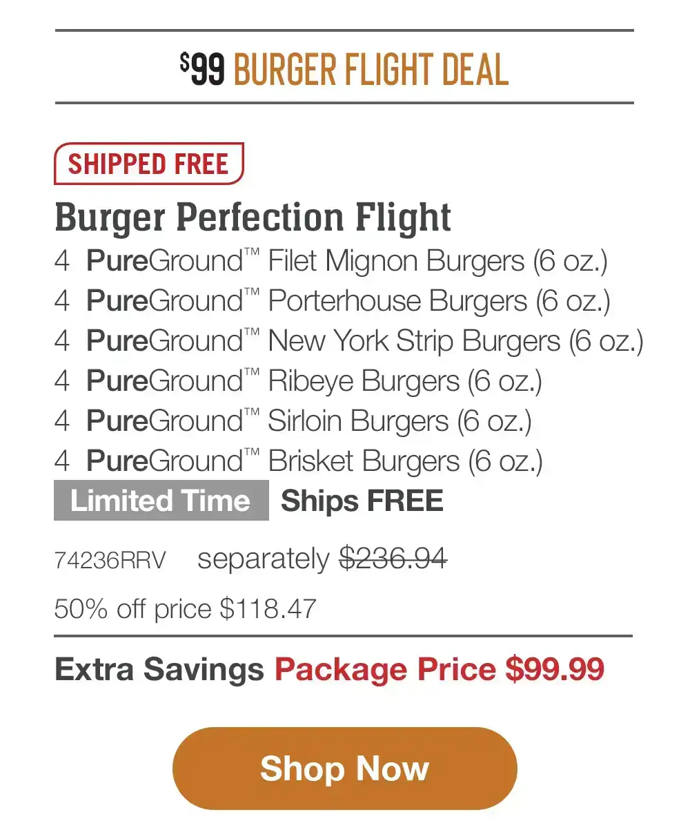 \\$99 BURGER FLIGHT DEAL | SHIPPED FREE | Burger Perfection Flight - 4 PureGround™ Filet Mignon Burgers (6 oz.) - 4 PureGround™ Porterhouse Burgers (6 oz.) - 4 PureGround™ New York Strip Burgers (6 oz.) - 4 PureGround™ Ribeye Burgers (6 oz.) - 4 PureGround™ Sirloin Burgers (6 oz.) - 4 PureGround™ Brisket Burgers (6 oz.) Limited Time - Ships FREE - 74236RRV separately \\$236.94 | 50% off price \\$118.47 | Extra Savings Package Price \\$99.99 || Shop Now