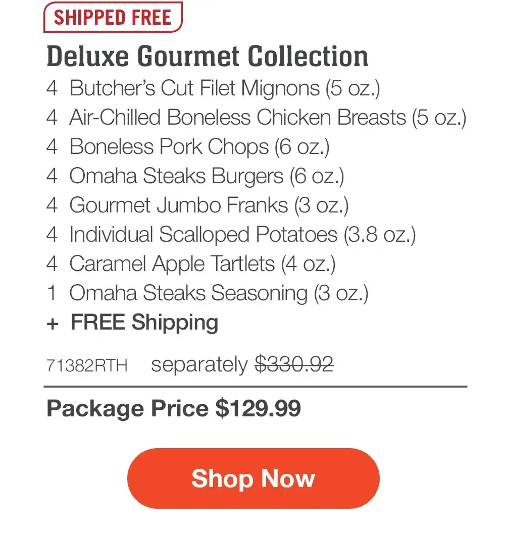 SHIPPED FREE | Deluxe Gourmet Collection - 4 Butcher's Cut Filet Mignons (5 oz.) - 4 Air-Chilled Boneless Chicken Breasts (5 oz.) - 4 Boneless Pork Chops (6 oz.) - 4 Omaha Steaks Burgers (6 oz.) - 4 Gourmet Jumbo Franks (3 oz.) - 4 Individual Scalloped Potatoes (3.8 oz.) - 4 Caramel Apple Tartlets (4 oz.) - 1 Omaha Steaks Seasoning (3 oz.) + FREE Shipping - 71382RTH separately \\$330.92 | Package Price \\$129.99 || Shop Now