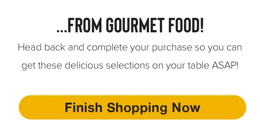 \x85 FROM GOURMET FOOD! Head back and complete your purchase now! | FINISH SHOPPING NOW