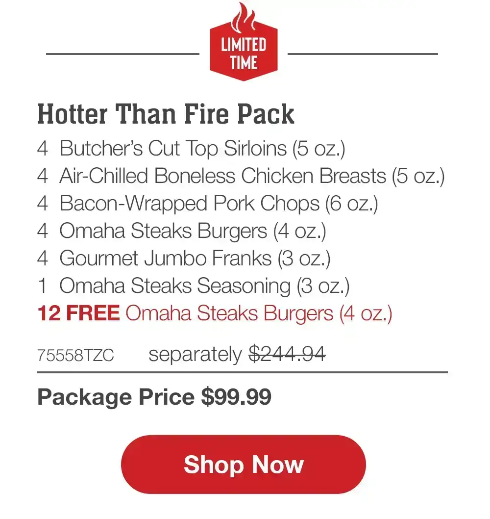 LIMITED TIME | Hotter Than Fire Pack - 4 Bacon-Wrapped Filet Mignons (5 oz.) - 4 Air-Chilled Boneless Chicken Breasts (5 oz.) - 4 Omaha Steaks Burgers (4 oz.) - 4 Boneless Pork Chops (6 oZ.) - 4 Gourmet Jumbo Franks (3 oz.) - 12 FREE Omaha Steaks Burgers - 74325TZC separately \\$243.95 | Package Price \\$99.99 || Shop Now