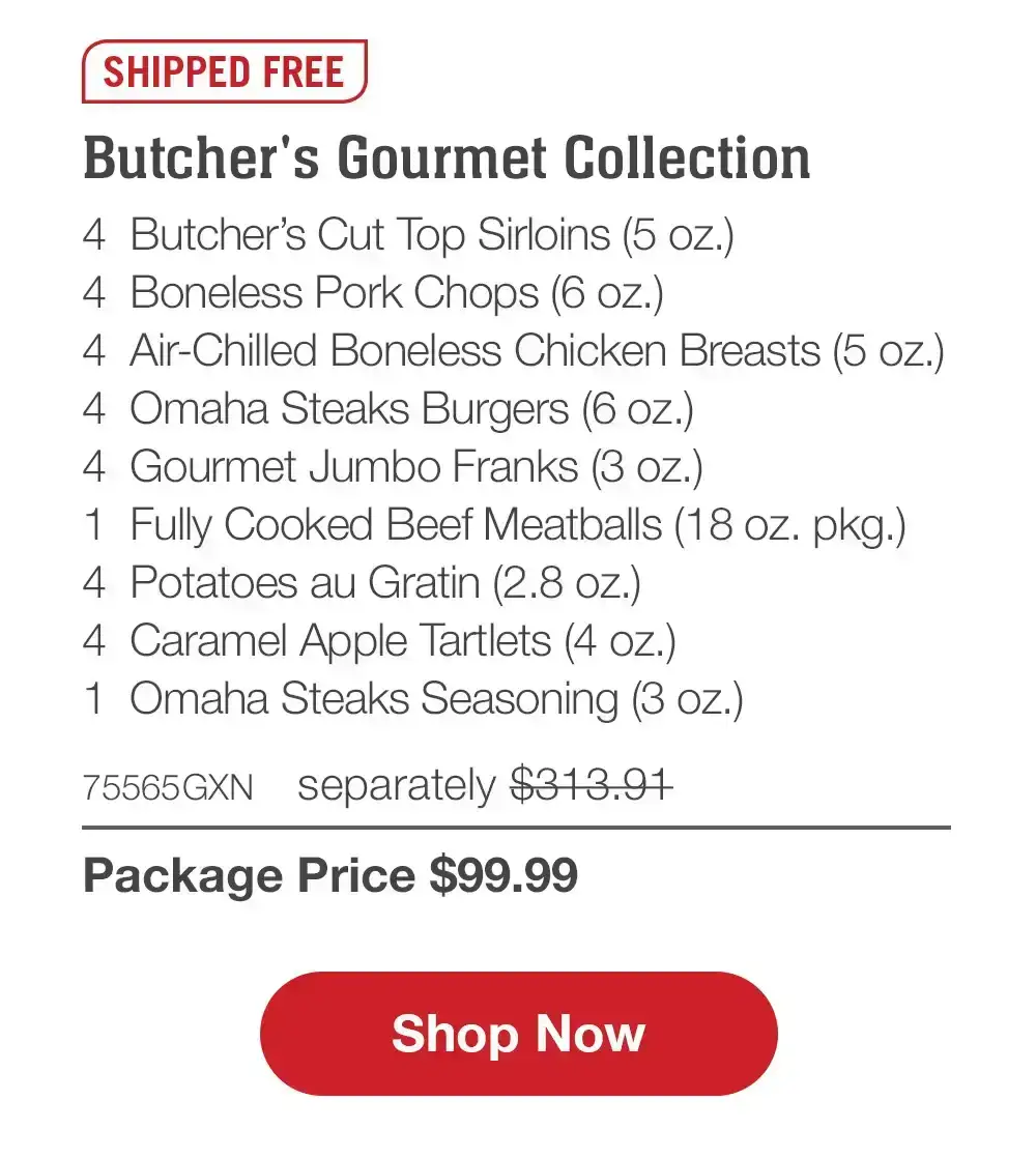 Family Favorites Assortment - 4 Butcher's Cut Filet Mignons (5 oz.) - 4 Air-Chilled Boneless Chicken Breasts (5 oz.) - 4 PureGround™M Filet Mignon Burgers (6 oz.) - 4 Gourmet Jumbo Franks (3 oz.) - 4 Potatoes au Gratin (2.8 oz.) - 4 Caramel Apple Tartlets (4 oz.) - 1 Omaha Steaks Seasoning (3 OZ.) - 71735GXN separately \\$293.93 | Package Price \\$99.99 || Shop Now