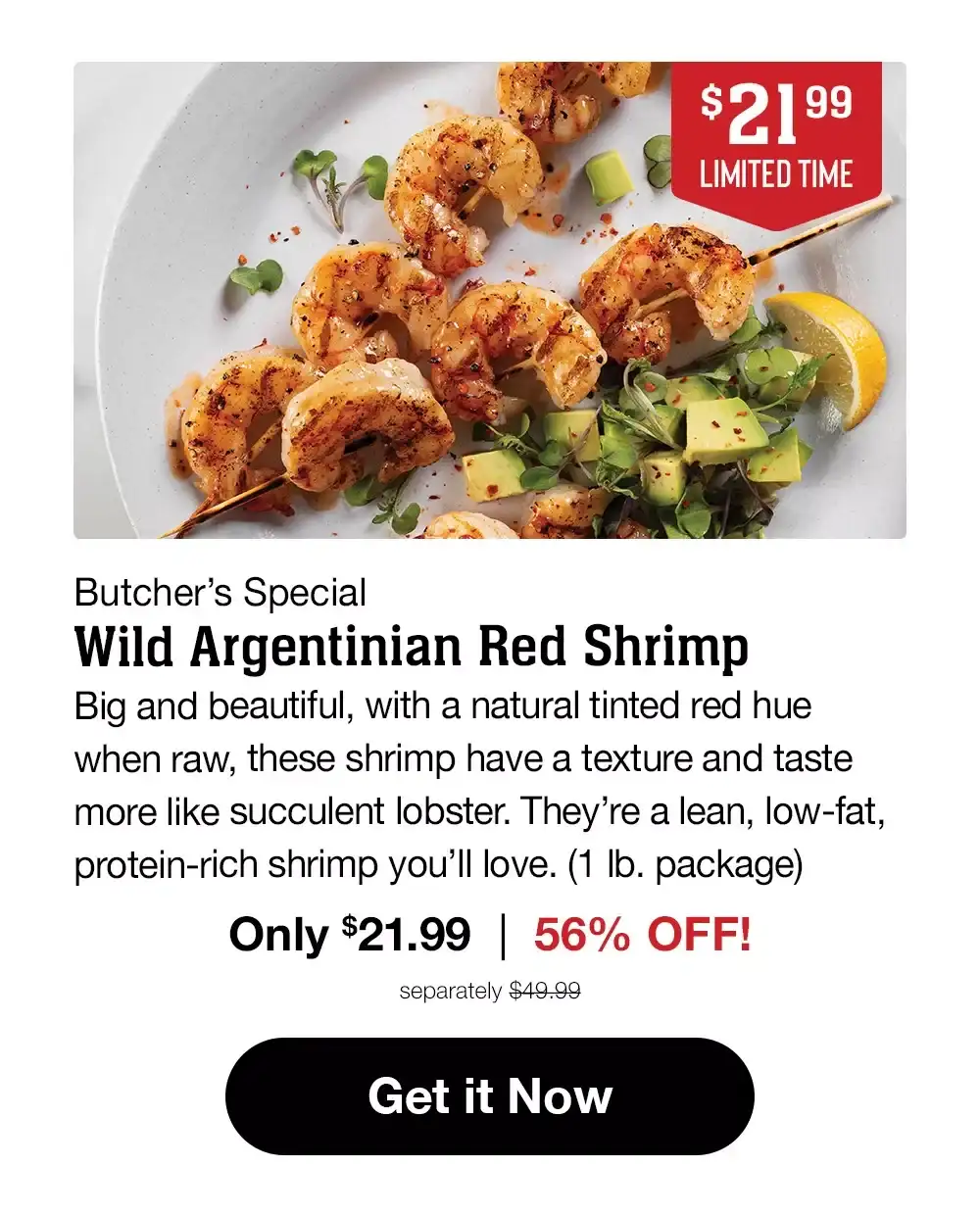 \\$21.99 LIMITED TIME | Butcher's Special Wild Argentinian Red Shrimp | Big and beautiful, with a natural tinted red hue when raw, these shrimp have a texture and taste more like succulent lobster. They're a lean, low-fat, protein-rich shrimp you'll love. (1 lb. package) Only \\$21.99 | 56% OFF! separately \\$49.99 || Get it Now