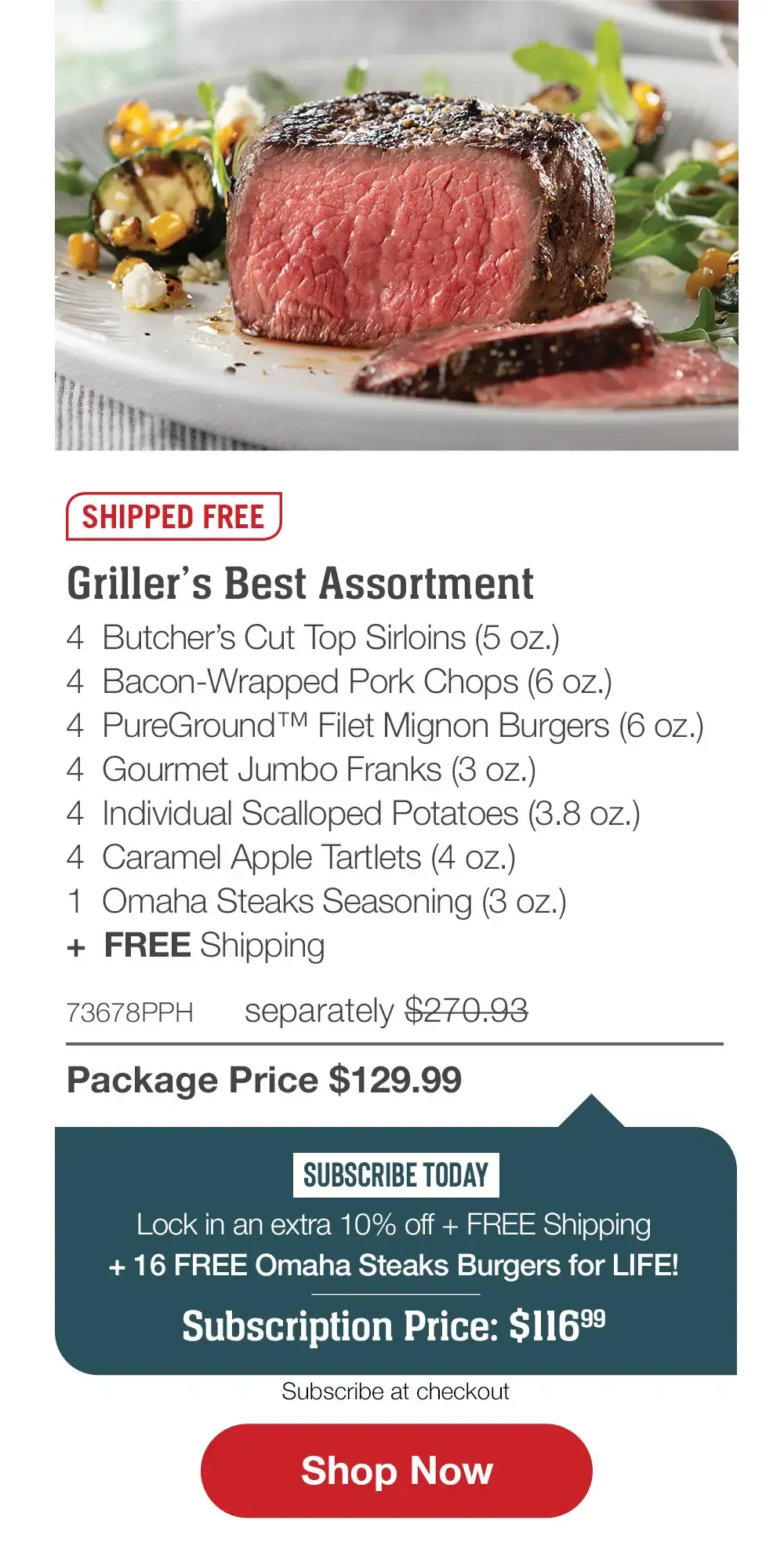 SHIPPED FREE | Griller�s Best Assortment - 4 Butcher�s Cut Top Sirloins (5 oz.) - 4 Bacon-Wrapped Pork Chops (6 oz.) - 4 PureGround� Filet Mignon Burgers (6 oz.) - 4 Gourmet Jumbo Franks (3 oz.) - 4 Individual Scalloped Potatoes (3.8 oz.) - 4 Caramel Apple Tartlets (4 oz.) - 1 Omaha Steaks Seasoning (3 oz.) + FREE Shipping - 73678PPH separately \\$270.93 | Package Price \\$129.99 | SUBSCRIBE TODAY - Lock in an extra 10% off + FREE Shipping + 16 FREE Omaha Steaks Burgers for LIFE! Subscription Price: \\$116.99 || SHOP NOW