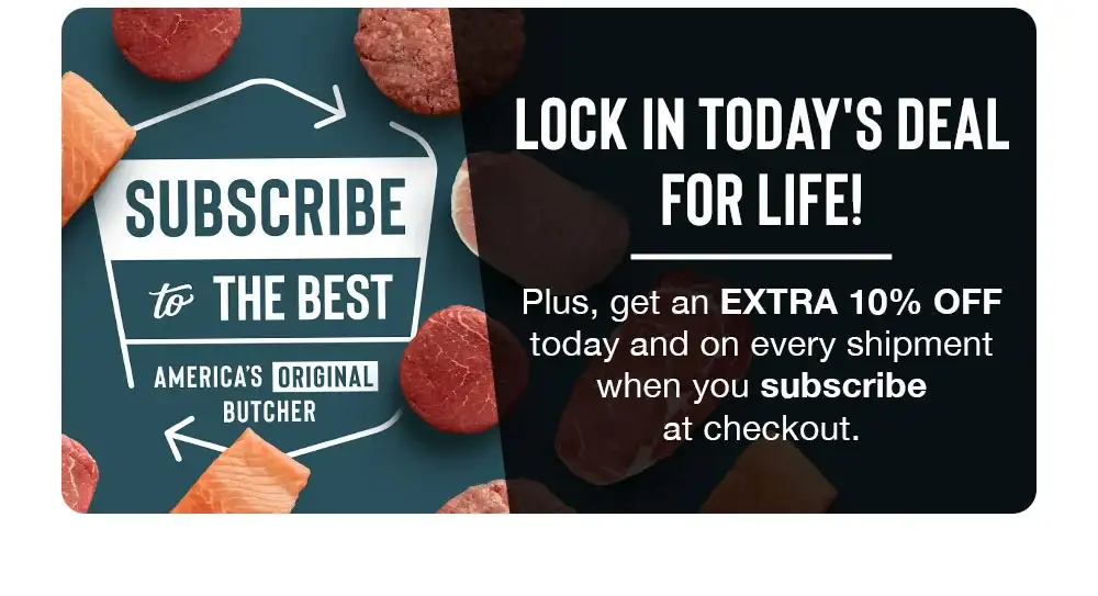 SUBSCRIBE to THE BEST | AMERICA'S ORIGINAL BUTCHER | LOCK IN TODAY'S DEAL FOR LIFE! Plus, get an EXTRA 10% OFF today and on every shipment when you subscribe at checkout.