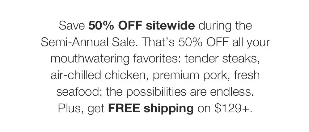 Save 50% OFF sitewide during the Semi-Annual Sale. That�s 50% OFF all your mouthwatering favorites: tender steaks, air-chilled chicken, premium pork, fresh seafood; the possibilities are endless. Plus, get FREE shipping on \\$129+.