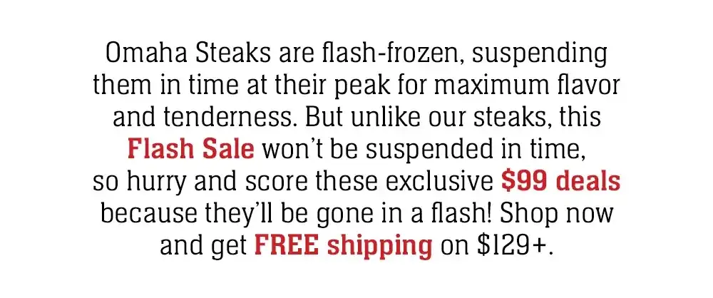 Omaha Steaks are flash-frozen, suspending them in time at their peak for maximum flavor and tenderness. But unlike our steaks, this Flash Sale won't be suspended in time, so hurry and score these exclusive \\$99 deals because they'll be gone in a flash!