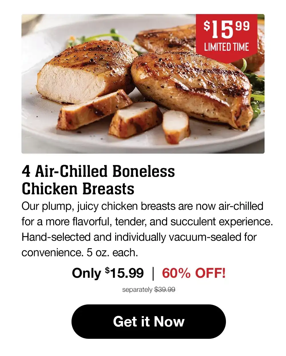 \\$15.99 - LIMITED TIME - 4 Air-Chilled Boneless Chicken Breasts - Our plump, juicy chicken breasts are now air-chilled for a more flavorful, tender, and succulent experience. Hand-selected and individually vacuum-sealed for convenience. 5 oz. each. Only \\$15.99 | 60% OFF! separately \\$39.99 || Get it Now