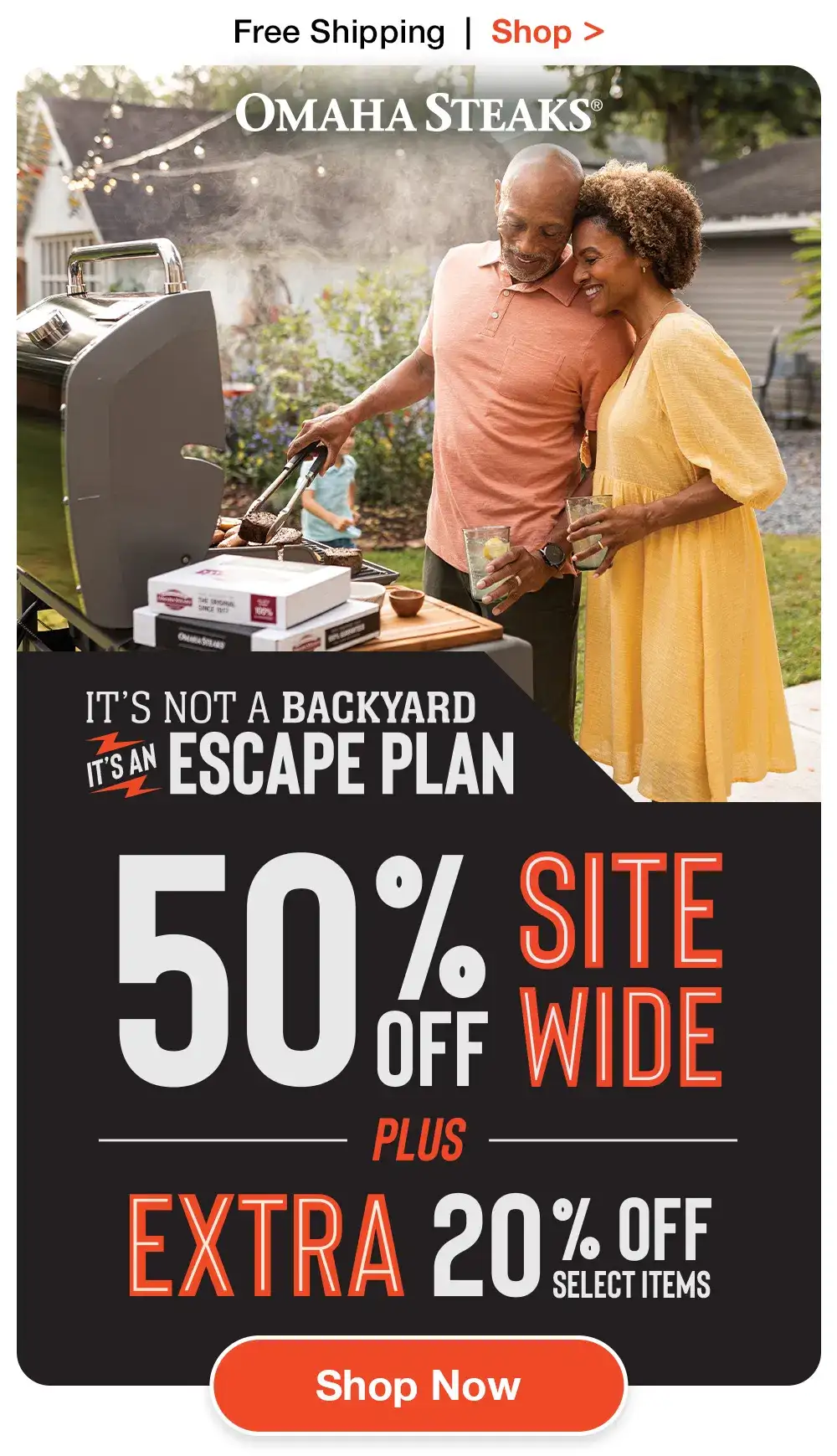 Free Shipping | Shop > OMAHA STEAKS® | IT’S NOT A BACKYARD - IT’S AN ESCAPE PLAN | 50% OFF SITEWIDE PLUS EXTRA 20% OFF SELECT ITEMS || SHOP NOW