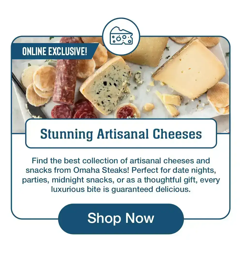 Stunning Artisanal Cheeses Find the best collection of artisanal cheeses and snacks from Omaha Steaks! Perfect for date nights, parties, midnight snacks, or as a thoughtful gift, every luxurious bite is guaranteed delicious. Shop Now