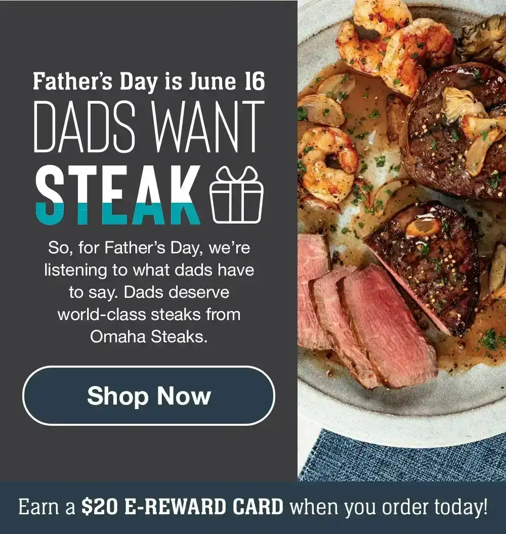 Father's Day is June 16 | DADS WANT STEAK - So, for Father's Day, we're listening to what dads have to say. Dads deserve world-class steaks from Omaha Steaks. || Shop Now || Earn a \\$20 E-REWARD CARD when you order today!