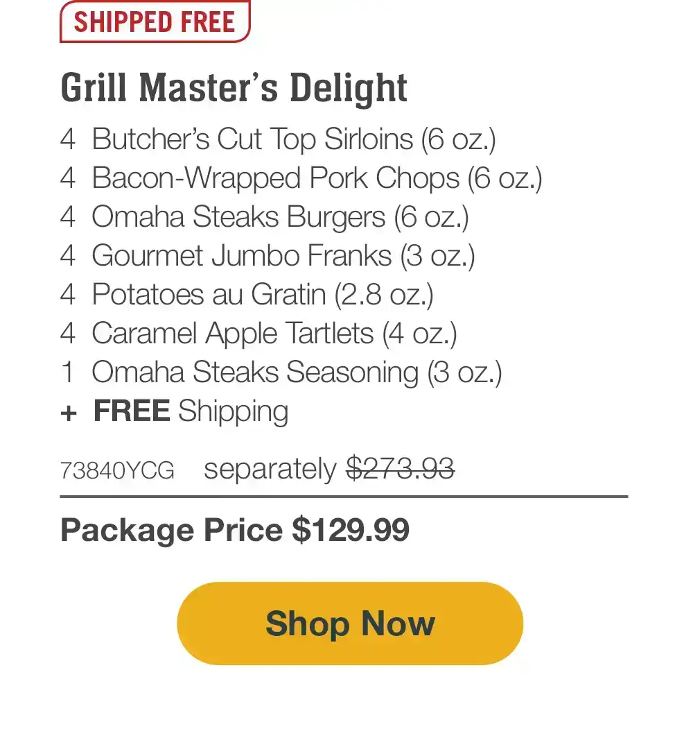 SHIPPED FREE | Grill Master’s Delight - 4 Butcher’s Cut Top Sirloins (6 oz.) - 4 Bacon-Wrapped Pork Chops (6 oz.) - 4 Omaha Steaks Burgers (6 oz.) - 4 Gourmet Jumbo Franks (3 oz.) - 4 Potatoes au Gratin (2.8 oz.) - 4 Caramel Apple Tartlets (4 oz.) - 1 Omaha Steaks Seasoning (3 oz.) - 73840YCG separately \\$273.93 | Package Price \\$129.99 || SHOP NOW