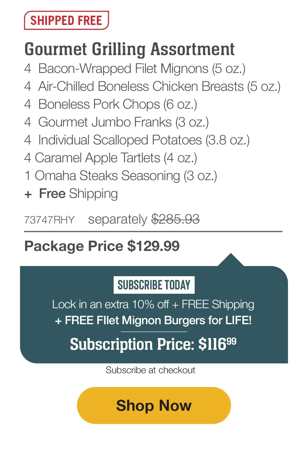 SHIPPED FREE | Gourmet Grilling Assortment - 4 Butcher's Cut Top Sirloins (5 oz.) - 4 Air-Chilled Boneless Chicken Breasts (5 oz.) - 4 Boneless Pork Chops (6 oz.) - 4 Gourmet Jumbo Franks (3 oz.) - 4 Omaha Steaks Burgers (6 oz.) - 4 Individual Scalloped Potatoes (3.8 oz.) - 4 Caramel Apple Tartlets (4 oz.) - 1 Omaha Steaks Seasoning (3 oz.) + Free Shipping - 75593RHY separately \\$290.92 | Package Price \\$129.99 | SUBSCRIBE TODAY - Lock in an extra 10% off + FREE Shipping + FREE Filet Mignon Burgers for LIFE! Subscription Price: \\$116.99 | Subscribe at checkout || Shop Now
