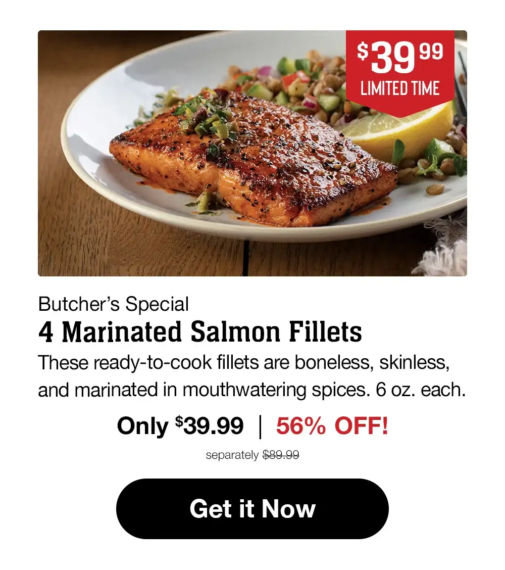 \\$34.99 LIMITED TIME | Butcher's Special - 4 Marinated Salmon Fillets - These ready-to-cook fillets are boneless, skinless, and marinated in mouthwatering spices. 6 oz. each. Only \\$34.99 | 56% OFF! separately \\$79.99 || Get it Now