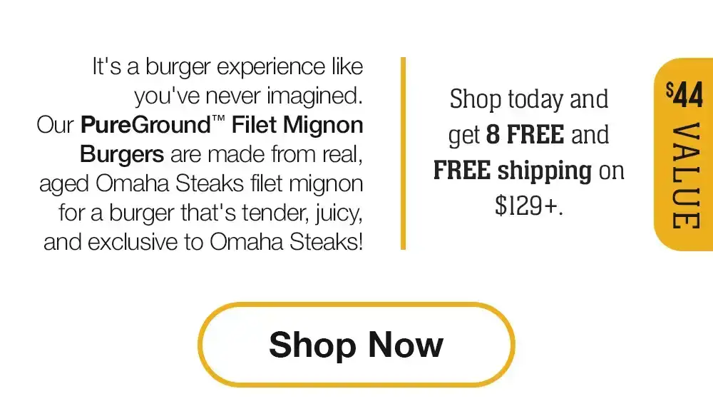 It's a burger experience like you've never imagined. Our PureGround™ Filet Mignon Burgers are made from real, aged Omaha Steaks filet mignon for a burger that's tender, juicy, and exclusive to Omaha Steaks! Shop today and get 8 FREE and FREE shipping on \\$129+. || Shop Now || \\$44 VALUE