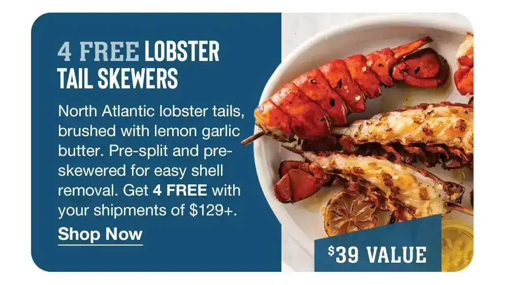 4 FREE LOBSTER TAIL SKEWERS - North Atlantic lobster tails, brushed with lemon garlic butter. Pre-split and pre-skewered for easy shell removal. Get 4 FREE with your shipments of \\$129+. || Shop Now || \\$39 VALUE