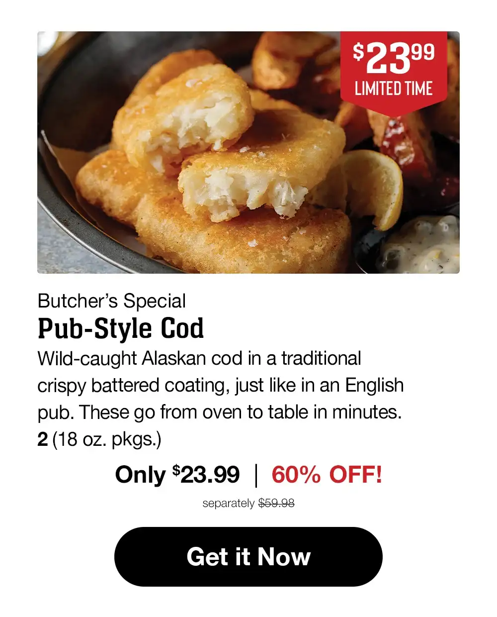 Butcher's Special | Pub-Style Cod - Wild-caught Alaskan cod in a traditional crispy battered coating, just like in an English pub. These go from oven to table in minutes. 2 (18 oz. pkgs.) Only \\$23.99 | 60% off! separately \\$59.98