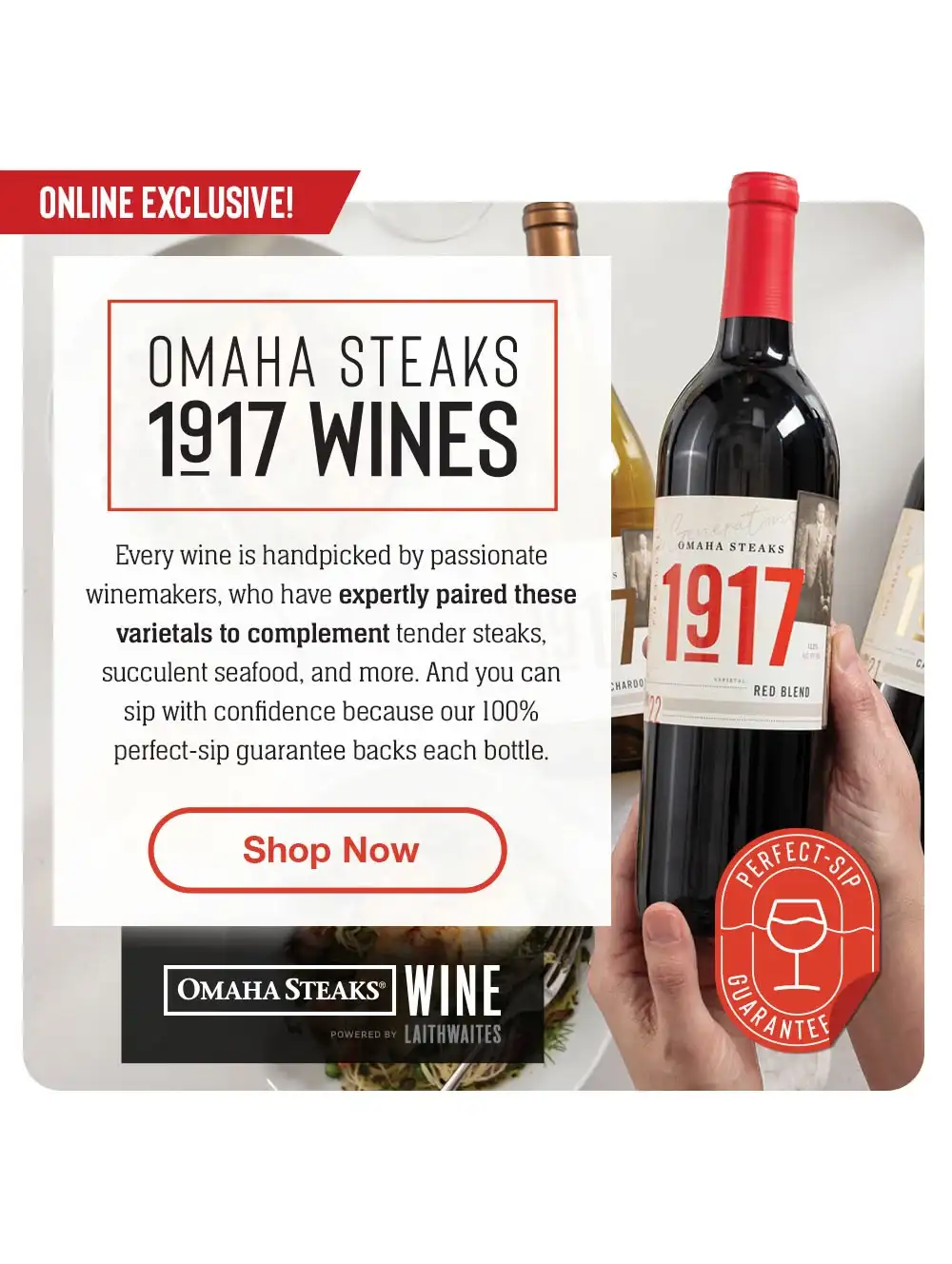 INTRODUCING - OMAHA STEAKS 1917 WINES | Omaha Steaks Wine is here! Enjoy an exciting collaboration bringing you the world's most thrilling and handpicked wines. Our perfect-sip guarantee backs each bottle. || Shop Now || OMAHA STEAKS® WINE POWERED BY LAITHWAITES | Perfect-Sip Guarantee