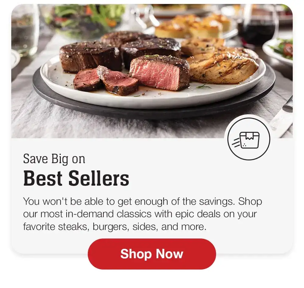 Save Big on Best Sellers | You won't be able to get enough of the savings. Shop our most in-demand classics with epic deals on your favorite steaks, burgers, sides, and more. Shop Now