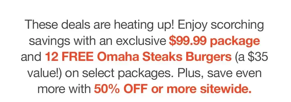 These deals are heating up! Enjoy scorching savings with an exclusive \\$99.99 package _and 12 FREE Omaha Steaks Burgers (a \\$35 value!) on select packages. Plus, save even _more with 50% OFF or more sitewide.