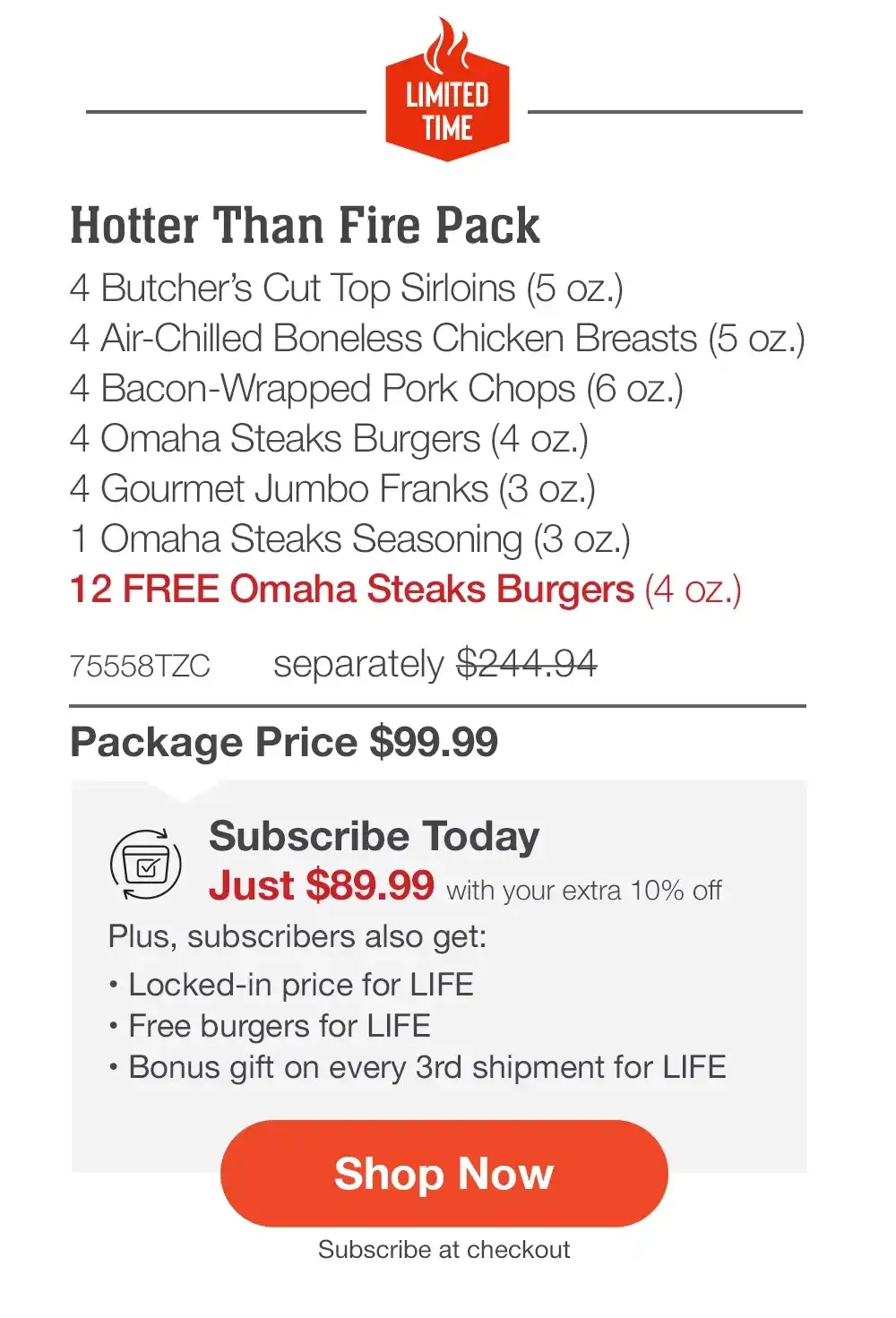 LIMITED TIME | Hotter Than Fire Essentials Pack with FREE Burgers - Hotter Than Fire Pack - 4 Butcher’s Cut Top Sirloins (5 oz.) - 4 Air-Chilled Boneless Chicken Breasts (5 oz.) - 4 Bacon-Wrapped Pork Chops (6 oz.) - 4 Omaha Steaks Burgers (4 oz.) - 4 Gourmet Jumbo Franks (3 oz.) - 1 Omaha Steaks Seasoning (3 oz.) - 12 FREE Omaha Steaks Burgers (4 oz.) - 75558TZC separately \\$244.94 | Package Price \\$99.99 | Subscribe Today - Just \\$89.99 with your extra 10% off Plus, subscribers also get:\tPlus, subscribers also get:_• Locked-in price for LIFE | Free burgers for LIFE | Bonus gift on every 3rd shipment for LIFE || Shop Now || Subscribe at checkout