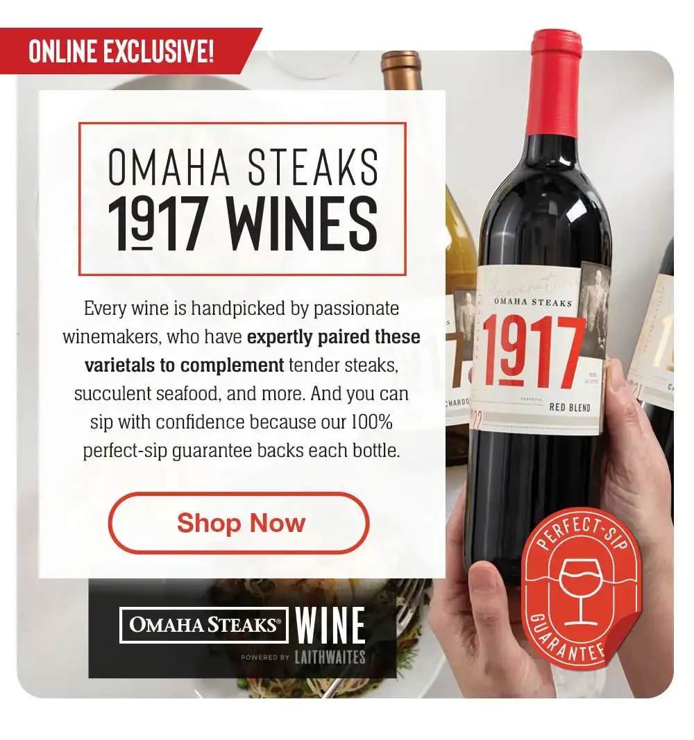 INTRODUCING - OMAHA STEAKS 1917 WINES | Omaha Steaks Wine is here! Enjoy an exciting collaboration bringing you the world's most thrilling and handpicked wines. Our perfect-sip guarantee backs each bottle. || Shop Now || OMAHA STEAKS® WINE POWERED BY LAITHWAITES | Perfect-Sip Guarantee