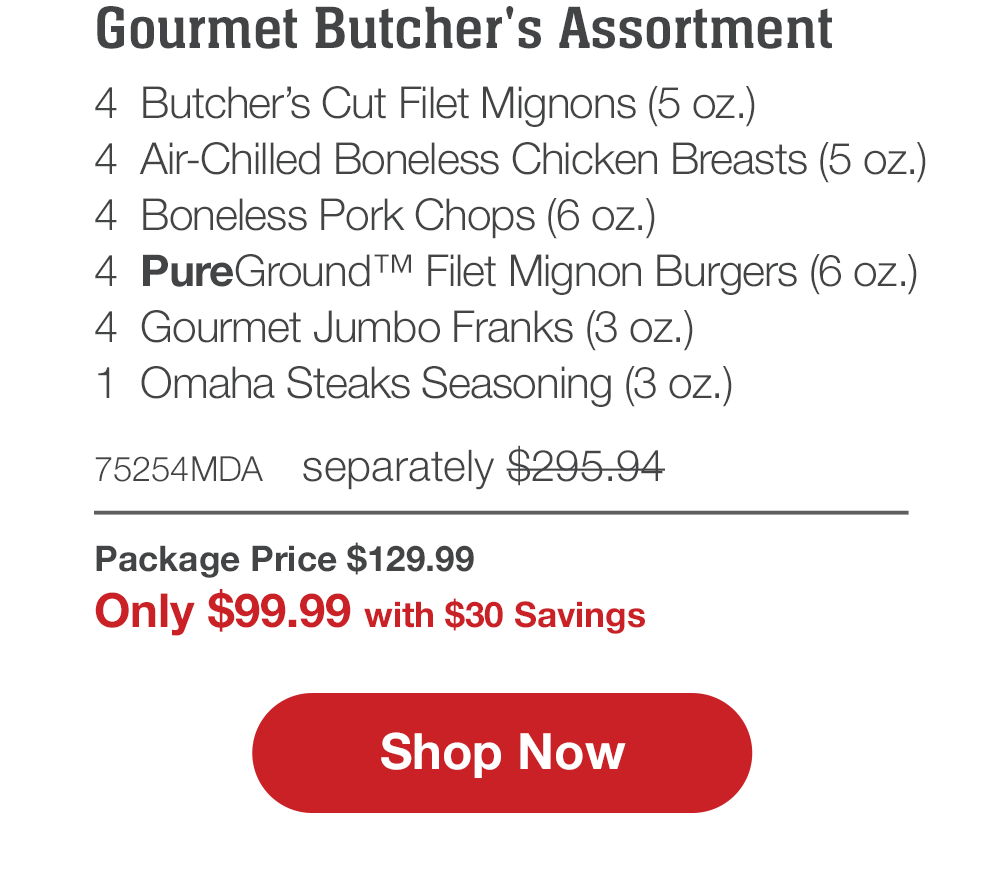 Butcher's Premium Selections | 4 Butcher's Cut Filet Mignons (5 oz.) - 4 Boneless Pork Chops (6 oz.) - 4 Air-Chilled Boneless Chicken Breasts (5 oz.) - 4 Omaha Steaks Burgers (6 oz.) - 4 Gourmet Jumbo Franks (3 oz.) - 1 Omaha Steaks Seasoning (3 oz.) - 71609MDA separately \\$285.94 | Package Price \\$129.99 | Only \\$99.99 with \\$30 Savings || Shop Now